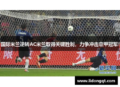 国际米兰逆转AC米兰取得关键胜利，力争冲击意甲冠军！